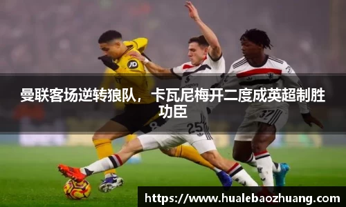 曼联客场逆转狼队，卡瓦尼梅开二度成英超制胜功臣